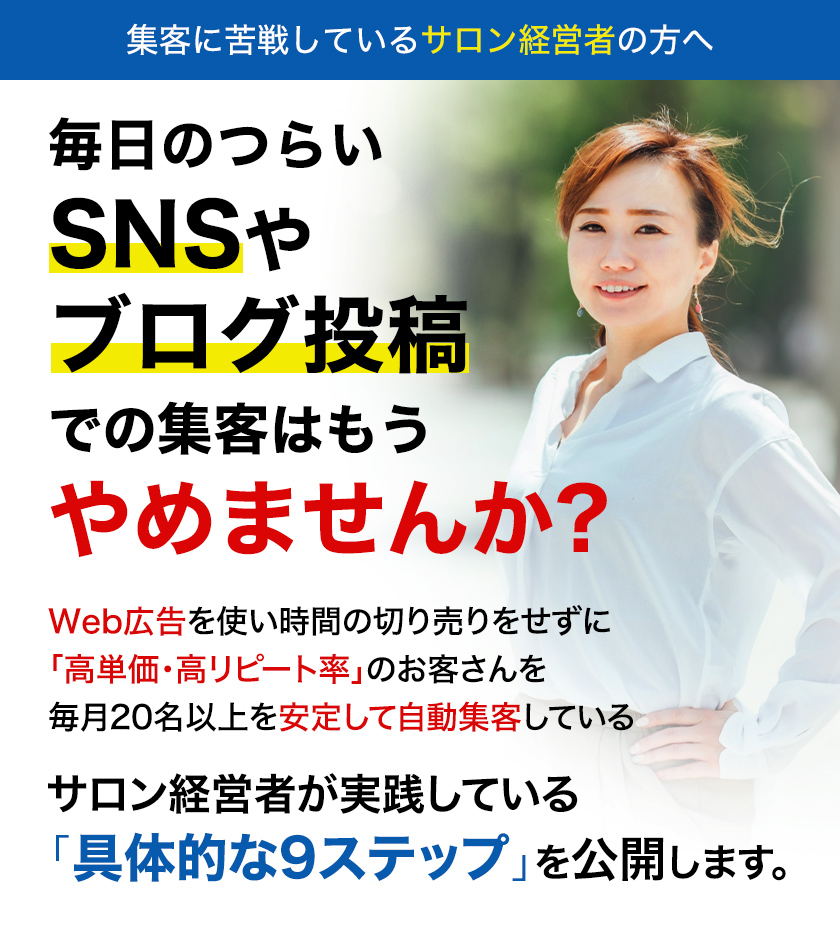 毎日のつらいSNSやブログ投稿での集客はもうやめませんか? Web広告を使い時間の切り売りをせずに「高単価・高リピート率」のお客さんを毎月20名以上を安定して自動集客している サロン経営者が実践している「具体的な9ステップ」を公開します。