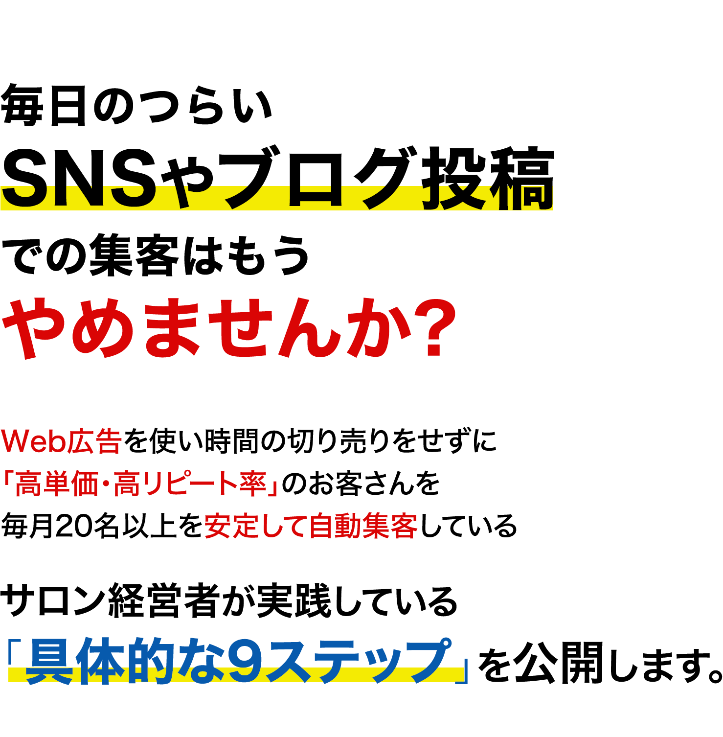 毎日のつらいSNSやブログ投稿での集客はもうやめませんか? Web広告を使い時間の切り売りをせずに「高単価・高リピート率」のお客さんを毎月20名以上を安定して自動集客している サロン経営者が実践している「具体的な9ステップ」を公開します。